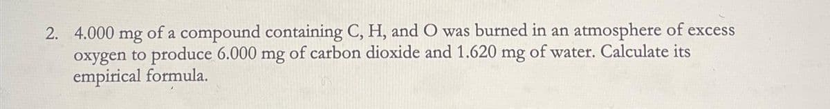 2. 4.000 mg of a compound containing C, H, and O was burned in an atmosphere of excess
oxygen to produce 6.000 mg of carbon dioxide and 1.620 mg of water. Calculate its
empirical formula.