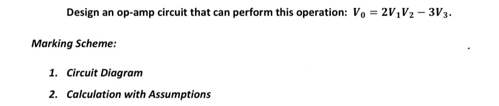 Design an op-amp circuit that can perform this operation: Vo = 2V1V2 – 3V3.
Marking Scheme:
1. Circuit Diagram
2. Calculation with Assumptions
