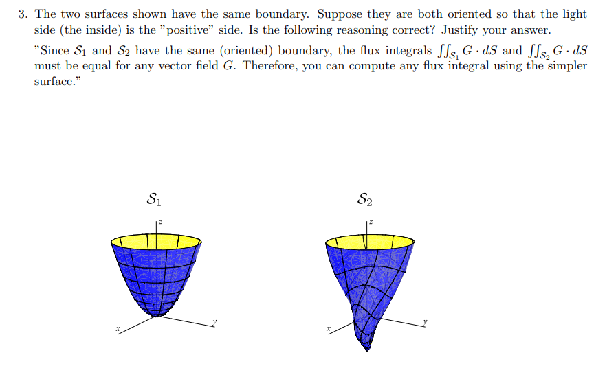 3. The two surfaces shown have the same boundary. Suppose they are both oriented so that the light
side (the inside) is the "positive" side. Is the following reasoning correct? Justify your answer.
"Since S₁ and S₂ have the same (oriented) boundary, the flux integrals ff, G-dS and ₂ G. dS
must be equal for any vector field G. Therefore, you can compute any flux integral using the simpler
surface."
S₁
S2