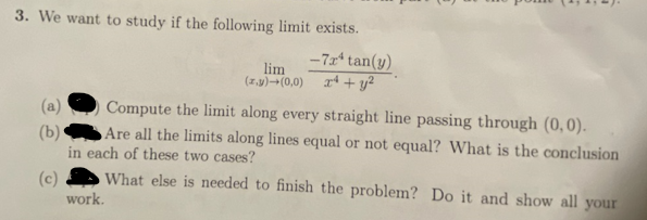 3. We want to study if the following limit exists.
(a)
(b)
lim
(z,y) → (0,0)
Compute the limit along every straight line passing through (0,0).
Are all the limits along lines equal or not equal? What is the conclusion
in each of these two cases?
(c)
What else is needed to finish the problem? Do it and show all your
work.
-7x* tan(y)
x² + y²