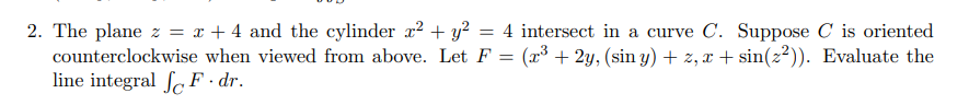 2. The plane z = x + 4 and the cylinder x² + y² = 4 intersect in a curve C. Suppose C is oriented
counterclockwise when viewed from above. Let F = (x³ + 2y, (sin y) + z, x+ sin(z²)). Evaluate the
line integral F. dr.