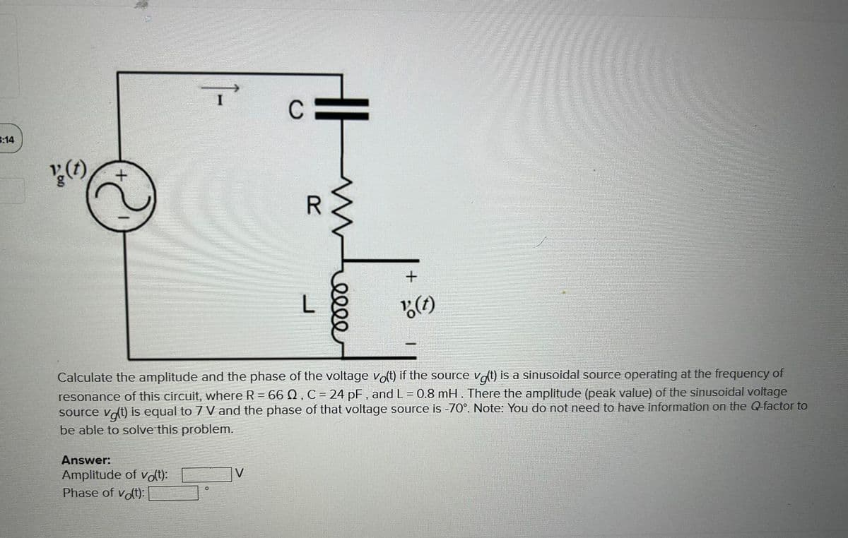 3:14
' (t)
+
Answer:
Amplitude of vo(t):
Phase of vo(t):
C
V
R
www
L
elle
Calculate the amplitude and the phase of the voltage vo(t) if the source vo(t) is a sinusoidal source operating at the frequency of
resonance of this circuit, where R = 66 02, C = 24 pF, and L = 0.8 mH. There the amplitude (peak value) of the sinusoidal voltage
source vot) is equal to 7 V and the phase of that voltage source is -70°. Note: You do not need to have information on the Q-factor to
be able to solve this problem.
+
"(t)