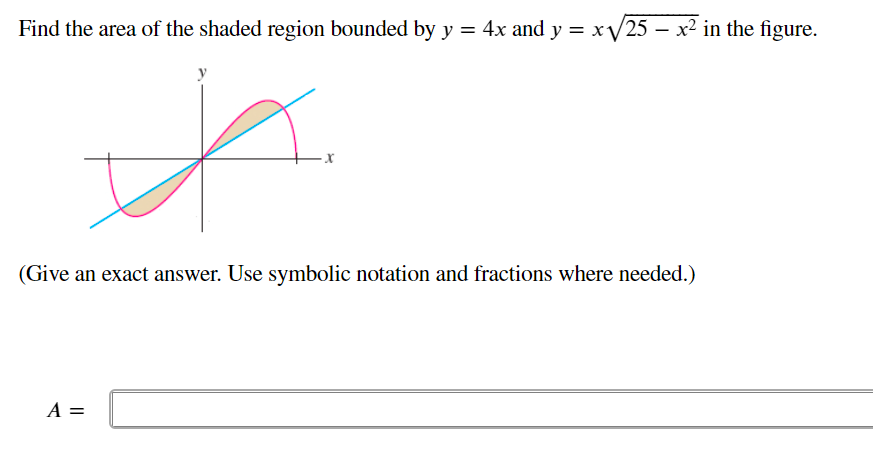 Find the area of the shaded region bounded by y = 4x and y = xV25 – x² in the figure.
(Give an exact answer. Use symbolic notation and fractions where needed.)
A =
