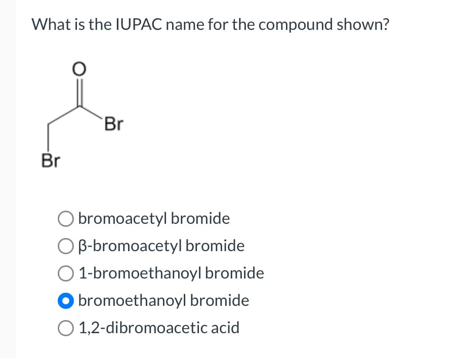 What is the IUPAC name for the compound shown?
Br
Br
O bromoacetyl bromide
B-bromoacetyl bromide
1-bromoethanoyl bromide
bromoethanoyl bromide
1,2-dibromoacetic acid