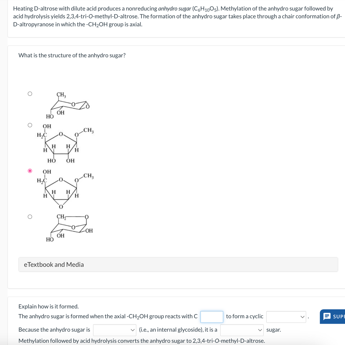 Heating D-altrose with dilute acid produces a nonreducing anhydro sugar (C6H1005). Methylation of the anhydro sugar followed by
acid hydrolysis yields 2,3,4-tri-O-methyl-D-altrose. The formation of the anhydro sugar takes place through a chair conformation of ẞ-
D-altropyranose in which the -CH2OH group is axial.
What is the structure of the anhydro sugar?
CH3
OH
HO
OH
I
H₂C
CH3
0.
0
H
H
H
H
HO
OH
OH
I
CH3
H₂C
H
H
H
H
CH₂
-OH
OH
HO
eTextbook and Media
Explain how is it formed.
The anhydro sugar is formed when the axial -CH2OH group reacts with C
to form a cyclic
SUPF
Because the anhydro sugar is
(i.e., an internal glycoside), it is a
sugar.
Methylation followed by acid hydrolysis converts the anhydro sugar to 2,3,4-tri-O-methyl-D-altrose.