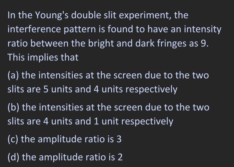 In the Young's double slit experiment, the
interference pattern is found to have an intensity
ratio between the bright and dark fringes as 9.
This implies that
(a) the intensities at the screen due to the two
slits are 5 units and 4 units respectively
(b) the intensities at the screen due to the two
slits are 4 units and 1 unit respectively
(c) the amplitude ratio is 3
(d) the amplitude ratio is 2
