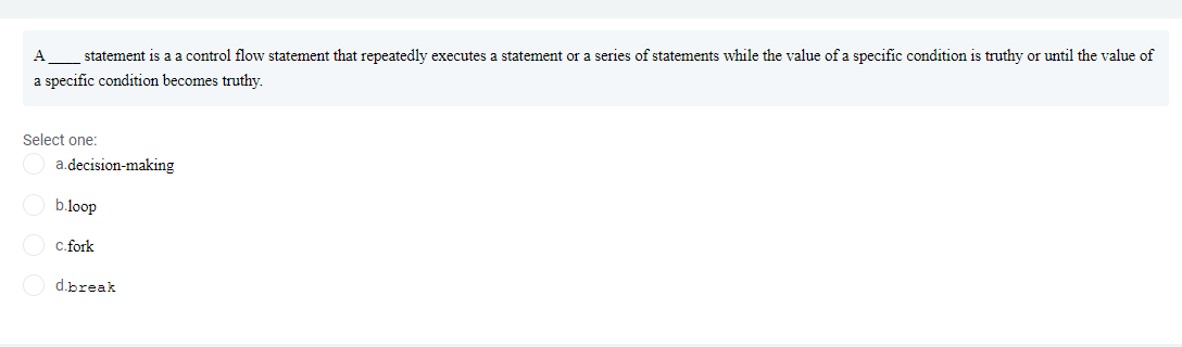 A
statement is a a control flow statement that repeatedly executes a statement or a series of statements while the value of a specific condition is truthy or until the value of
a specific condition becomes truthy.
Select one:
a.decision-making
b.loop
C.fork
d.break
