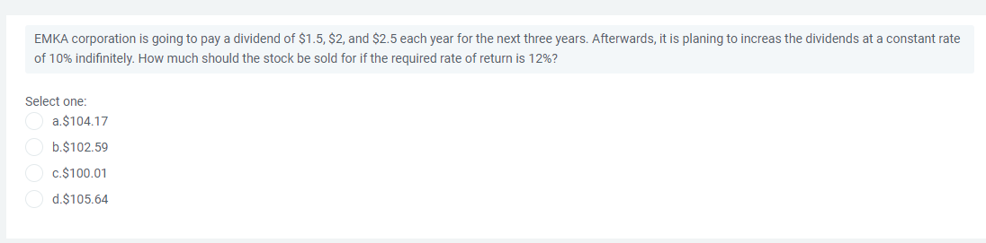 EMKA corporation is going to pay a dividend of $1.5, $2, and $2.5 each year for the next three years. Afterwards, it is planing to increas the dividends at a constant rate
of 10% indifinitely. How much should the stock be sold for if the required rate of return is 12%?
Select one:
a.$104.17
b.$102.59
c.$100.01
d.$105.64
