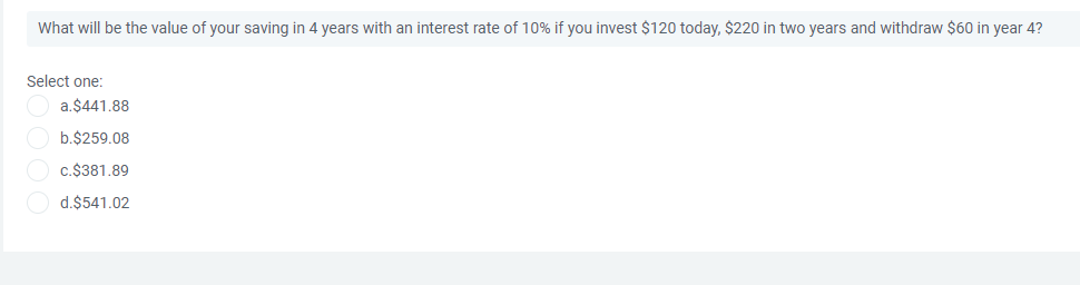 What will be the value of your saving in 4 years with an interest rate of 10% if you invest $120 today, $220 in two years and withdraw $60 in year 4?
Select one:
a.$441.88
b.$259.08
c.$381.89
d.$541.02
