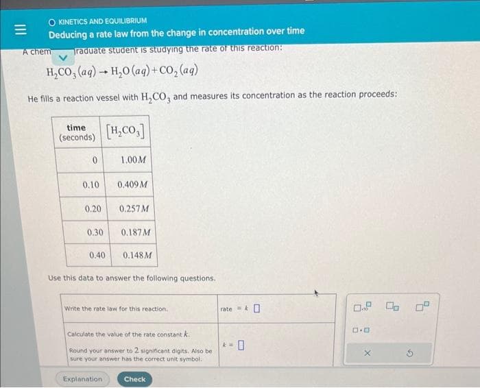 O KINETICS AND EQUILIBRIUM
Deducing a rate law from the change in concentration over time
raduate student is studying the rate of this reaction:
A chem
H₂CO3(aq) → H₂O (aq) + CO₂(aq)
-
He fills a reaction vessel with H₂CO3 and measures its concentration as the reaction proceeds:
time
(seconds)
0
0.10
0.20
0.30
0.40
[H₂CO3]
1.00 M
0.409 M
Explanation
0.257 M
0.187 M
0.148M
Use this data to answer the following questions.
Write the rate law for this reaction.
Calculate the value of the rate constant k.
Round your answer to 2 significant digits. Also be
sure your answer has the correct unit symbol.
Check
rate=0
k=
0.9 00 0⁰
ロ･ロ
X