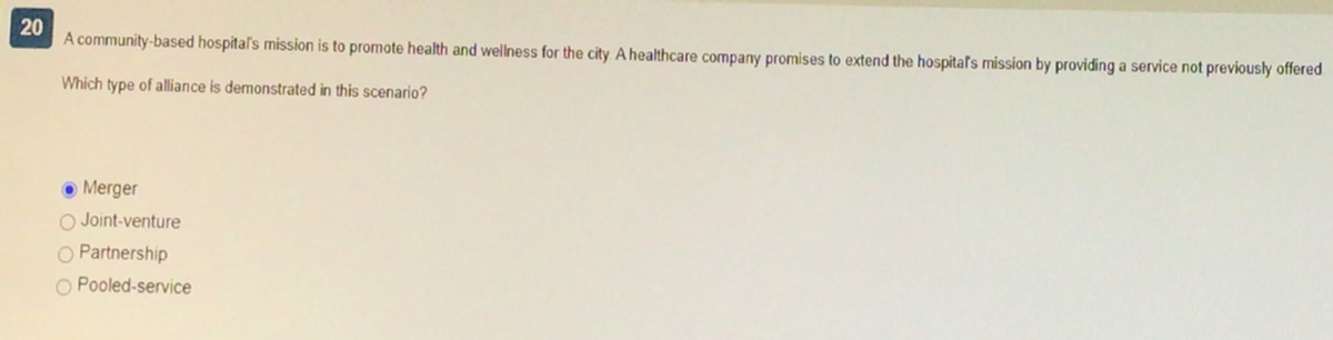 20
A community-based hospital's mission is to promote health and wellness for the city. A healthcare company promises to extend the hospital's mission by providing a service not previously offered
Which type of alliance is demonstrated in this scenario?
Merger
O Joint-venture
O Partnership
O Pooled-service