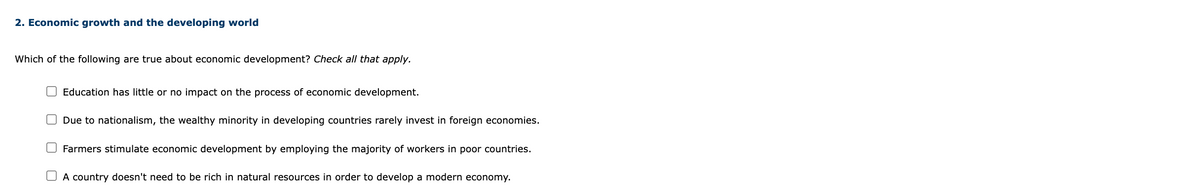 2. Economic growth and the developing world
Which of the following are true about economic development? Check all that apply.
Education has little or no impact on the process of economic development.
Due to nationalism, the wealthy minority in developing countries rarely invest in foreign economies.
Farmers stimulate economic development by employing the majority of workers in poor countries.
A country doesn't need to be rich in natural resources in order to develop a modern economy.