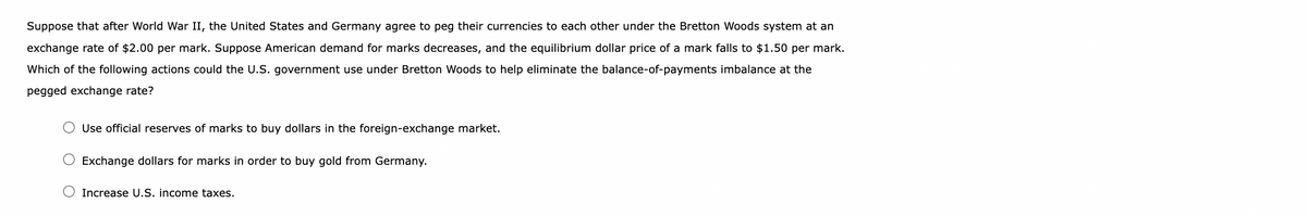 Suppose that after World War II, the United States and Germany agree to peg their currencies to each other under the Bretton Woods system at an
exchange rate of $2.00 per mark. Suppose American demand for marks decreases, and the equilibrium dollar price of a mark falls to $1.50 per mark.
Which of the following actions could the U.S. government use under Bretton Woods to help eliminate the balance-of-payments imbalance at the
pegged exchange rate?
Use official reserves of marks to buy dollars in the foreign-exchange market.
Exchange dollars for marks in order to buy gold from Germany.
Increase U.S. income taxes.