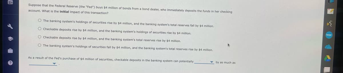 fi
Suppose that the Federal Reserve (the "Fed") buys $4 million of bonds from a bond dealer, who immediately deposits the funds in her checking
account. What is the initial impact of this transaction?
O The banking system's holdings of securities rise by $4 million, and the banking system's total reserves fall by $4 million.
O Checkable deposits rise by $4 million, and the banking system's holdings of securities rise by $4 million.
O Checkable deposits rise by $4 million, and the banking system's total reserves rise by $4 million.
O The banking system's holdings of securities fall by $4 million, and the banking system's total reserves rise by $4 million.
As a result of the Fed's purchase of $4 million of securities, checkable deposits in the banking system can potentially,
by as much as
bonge