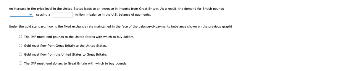 An increase in the price level in the United States leads to an increase in imports from Great Britain. As a result, the demand for British pounds
causing a
million imbalance in the U.S. balance of payments.
Under the gold standard, how is the fixed exchange rate maintained in the face of the balance-of-payments imbalance shown on the previous graph?
The IMF must lend pounds to the United States with which to buy dollars.
Gold must flow from Great Britain to the United States.
Gold must flow from the United States to Great Britain.
The IMF must lend dollars to Great Britain with which to buy pounds.