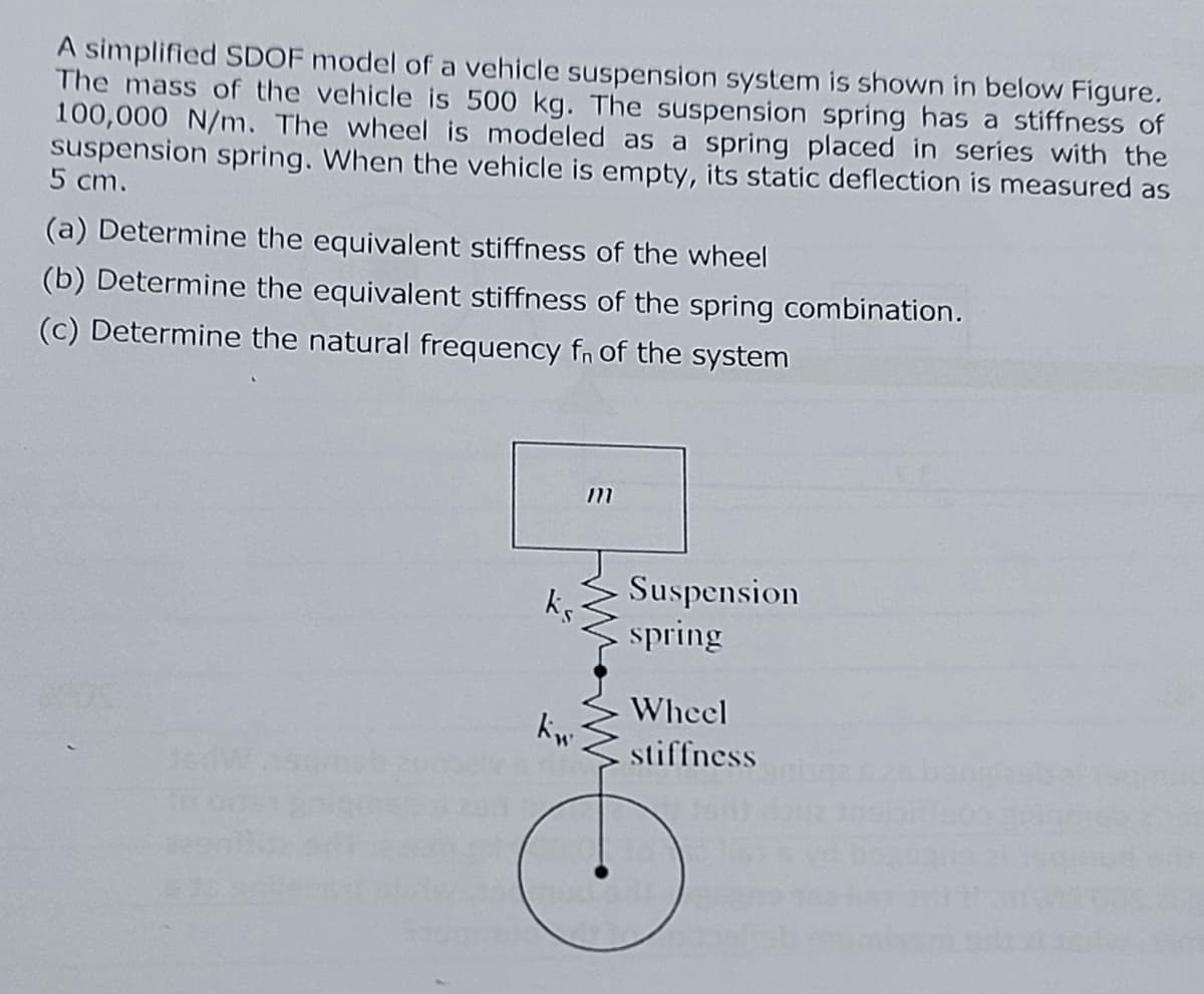 A simplified SDOF model of a vehicle suspension system is shown in below Figure.
The mass of the vehicle is 500 kg. The suspension spring has a stiffness of
100,000 N/m. The wheel is modeled as a spring placed in series with the
suspension spring. When the vehicle is empty, its static deflection is measured as
5 cm.
(a) Determine the equivalent stiffness of the wheel
(b) Determine the equivalent stiffness of the spring combination.
(c) Determine the natural frequency fn of the system
ks
kw
m
ww
Suspension
spring
Wheel
I stiffness