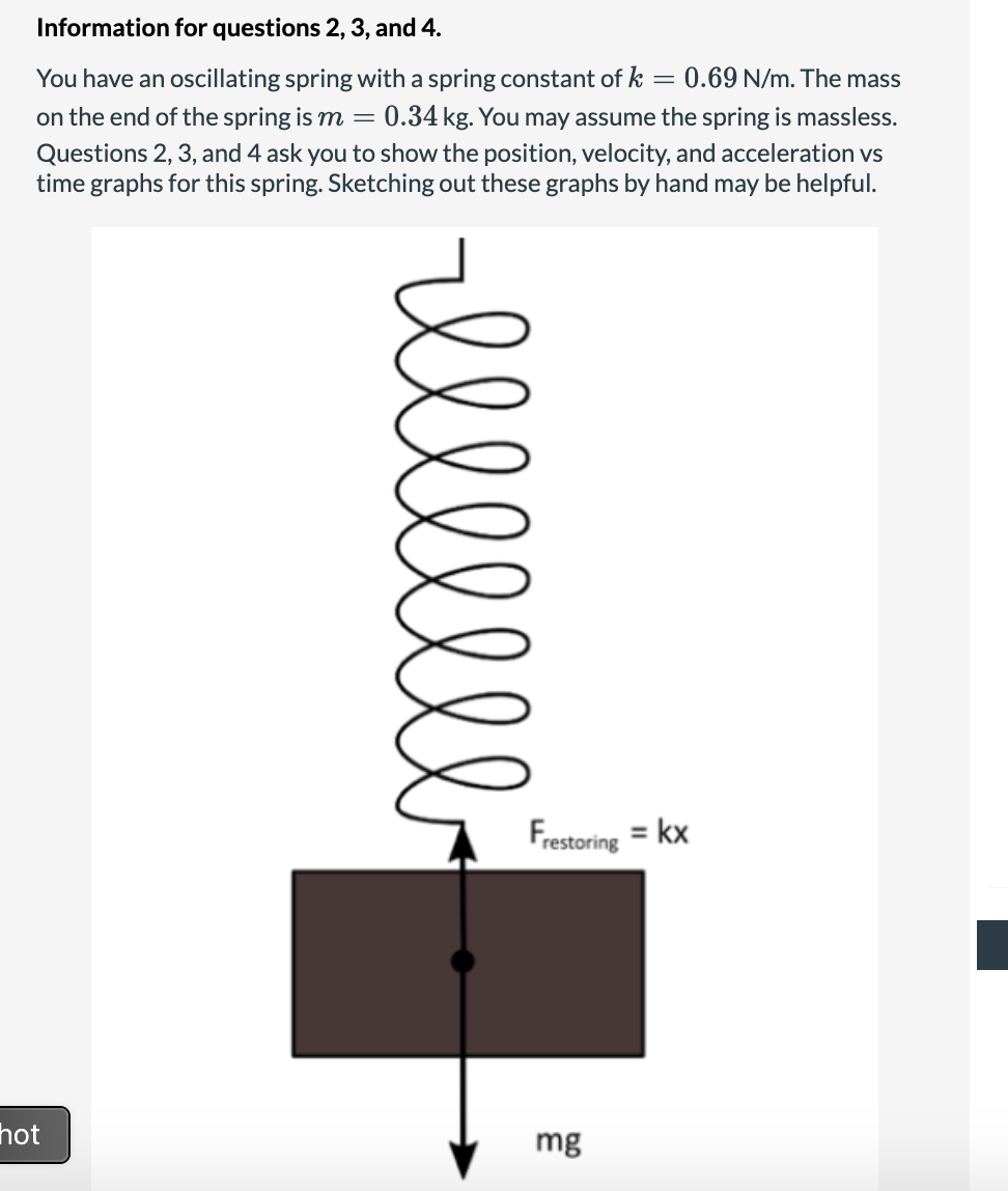Information for questions 2, 3, and 4.
You have an oscillating spring with a spring constant of k = 0.69 N/m. The mass
on the end of the spring is m = 0.34 kg. You may assume the spring is massless.
Questions 2, 3, and 4 ask you to show the position, velocity, and acceleration vs
time graphs for this spring. Sketching out these graphs by hand may be helpful.
hot
Frestoring = kx
mg