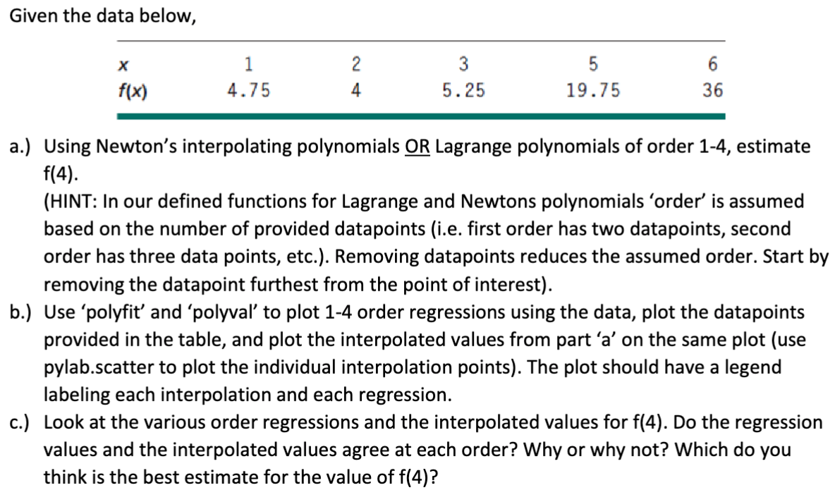 Given the data below,
X
f(x)
1
4.75
2
4
3
5.25
5
19.75
6
36
a.) Using Newton's interpolating polynomials OR Lagrange polynomials of order 1-4, estimate
f(4).
(HINT: In our defined functions for Lagrange and Newtons polynomials 'order' is assumed
based on the number of provided datapoints (i.e. first order has two datapoints, second
order has three data points, etc.). Removing datapoints reduces the assumed order. Start by
removing the datapoint furthest from the point of interest).
b.) Use 'polyfit' and 'polyval' to plot 1-4 order regressions using the data, plot the datapoints
provided in the table, and plot the interpolated values from part 'a' on the same plot (use
pylab.scatter to plot the individual interpolation points). The plot should have a legend
labeling each interpolation and each regression.
c.) Look at the various order regressions and the interpolated values for f(4). Do the regression
values and the interpolated values agree at each order? Why or why not? Which do you
think is the best estimate for the value of f(4)?