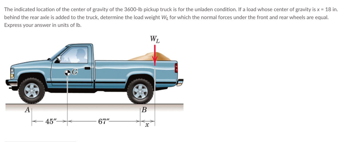 The indicated location of the center of gravity of the 3600-lb pickup truck is for the unladen condition. If a load whose center of gravity is x = 18 in.
behind the rear axle is added to the truck, determine the load weight W₁ for which the normal forces under the front and rear wheels are equal.
Express your answer in units of lb.
A
45"
67"-
B
x
WL