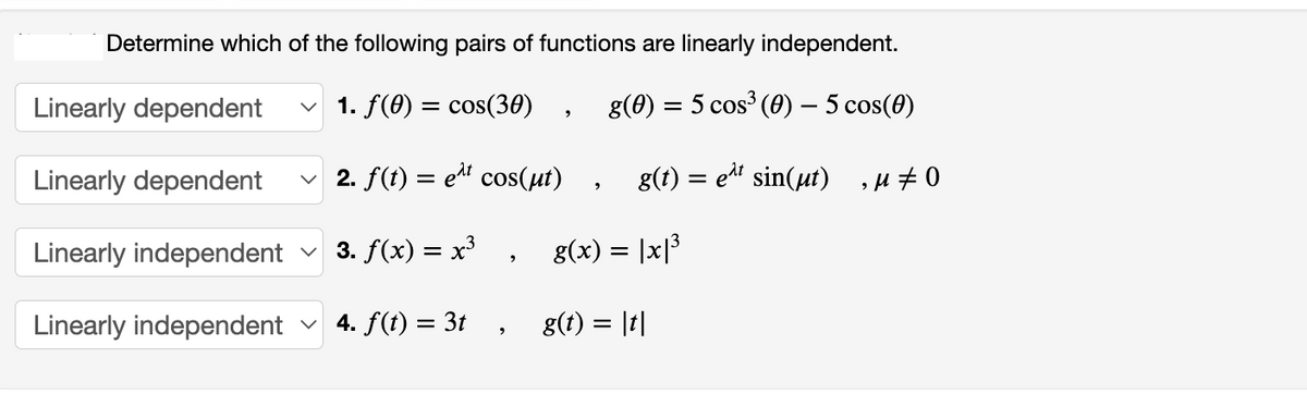 Determine which of the following pairs of functions are linearly independent.
Linearly dependent ✓ 1. f(0) = cos(30) g(0) = 5 cos³ (0) — 5 cos(0)
Linearly dependent ✓ 2. f(t) = e¹t cos(µt) g(t) = e^t sin(µt),μ‡0
Linearly independent
3. f(x) = x³, g(x) = |x|³
Linearly independent
4. f(t) = 3t
2
2
9
g(t) = |t|