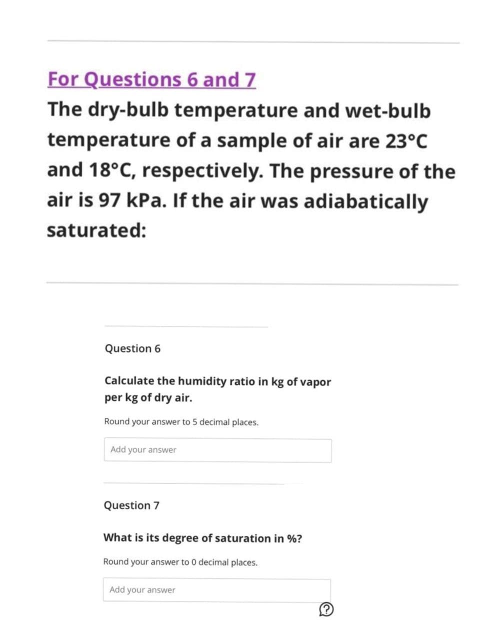For Questions 6 and 7
The dry-bulb temperature and wet-bulb
temperature of a sample of air are 23°C
and 18°C, respectively. The pressure of the
air is 97 kPa. If the air was adiabatically
saturated:
Question 6
Calculate the humidity ratio in kg of vapor
per kg of dry air.
Round your answer to 5 decimal places.
Add your answer
Question 7
What is its degree of saturation in %?
Round your answer to 0 decimal places.
Add your answer
