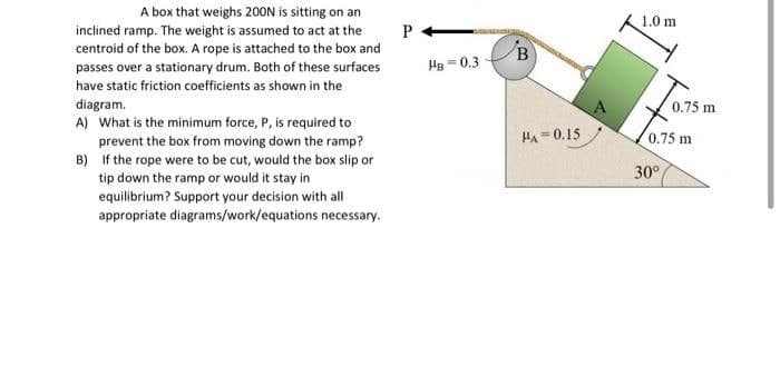 A box that weighs 200N is sitting on an
inclined ramp. The weight is assumed to act at the
centroid of the box. A rope is attached to the box and
passes over a stationary drum. Both of these surfaces
have static friction coefficients as shown in the
diagram.
B)
A) What is the minimum force, P, is required to
prevent the box from moving down the ramp?
If the rope were to be cut, would the box slip or
tip down the ramp or would it stay in
equilibrium? Support your decision with all
appropriate diagrams/work/equations necessary.
P
HB=0.3
B
HA=0.15
1.0 m
0.75 m
0.75 m
30°