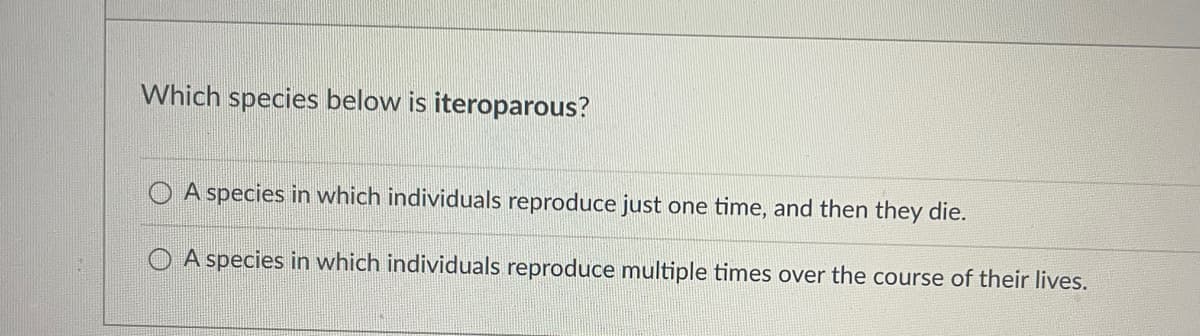 Which species below is iteroparous?
A species in which individuals reproduce just one time, and then they die.
A species in which individuals reproduce multiple times over the course of their lives.