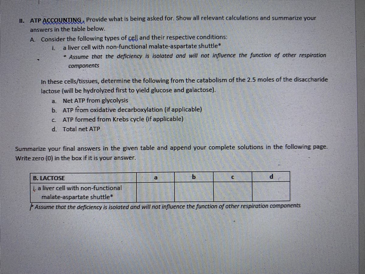 II. ATP ACCOUNTING, Provide what is being asked for. Show all relevant calculations and summarize your
answers in the table below.
A Consider the following types of cell and their respective conditions:
i.
a liver cell with non-functional malate-aspartate shuttle*
* Assume that the deficiency is isolated and will not influence the function of other respiration
components
In these cells/tissues, determine the following from the catabolism of the 2.5 moles of the disaccharide
lactose (will be hydrolyzed first to yield glucose and galactose).
a. Net ATP from glycolysis
b.
ATP from oxidative decarboxylation (if applicable)
C
ATP formed from Krebs cycle (if applicable)
d.
Total net ATP
Summarize your final answers in the given table and append your complete solutions in the following page.
Write zero (0) in the box if it is your answer.
B. LACTOSE
a
b
C
d
1. a liver cell with non-functional
malate-aspartate shuttle*
Assume that the deficiency is isolated and will not influence the function of other respiration components