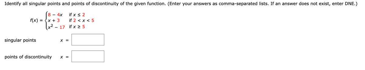 Identify all singular points and points of discontinuity of the given function. (Enter your answers as comma-separated lists. If an answer does not exist, enter DNE.)
84x
4x
f(x) =
x + 3
if x ≤ 2
if 2 < x < 5
x²-17 if x≥5
singular points
points of discontinuity
x
||