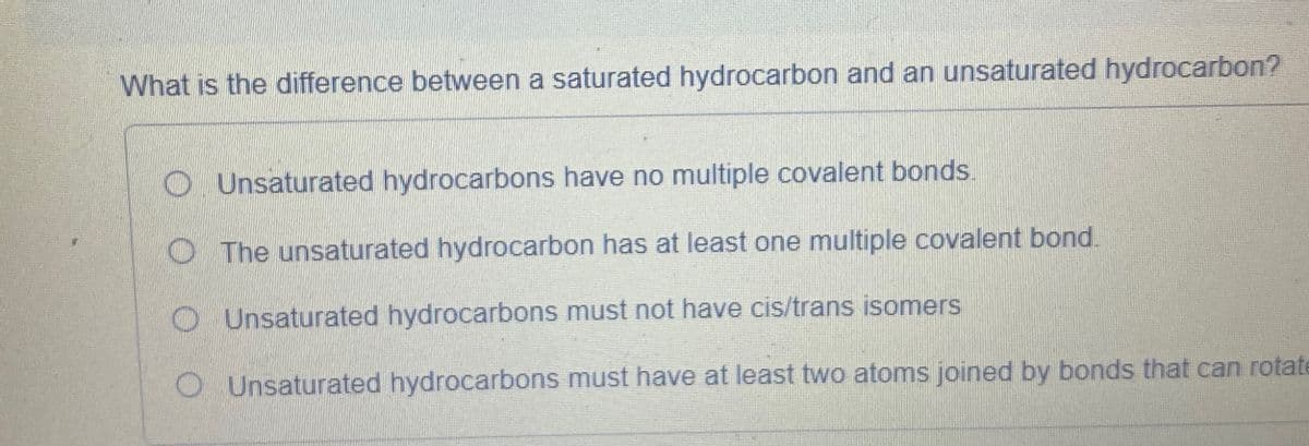 What is the difference between a saturated hydrocarbon and an unsaturated hydrocarbon?
Unsaturated hydrocarbons have no multiple covalent bonds.
The unsaturated hydrocarbon has at least one multiple covalent bond.
Unsaturated hydrocarbons must not have cis/trans isomers
O Unsaturated hydrocarbons must have at least two atoms joined by bonds that can rotate