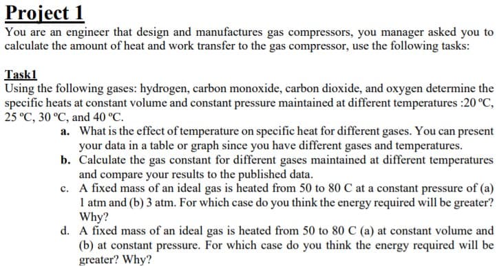 Project 1
You are an engineer that design and manufactures gas compressors, you manager asked you to
calculate the amount of heat and work transfer to the gas compressor, use the following tasks:
Task1
Using the following gases: hydrogen, carbon monoxide, carbon dioxide, and oxygen determine the
specific heats at constant volume and constant pressure maintained at different temperatures :20 °C,
25 °C, 30 °C, and 40 °C.
a. What is the effect of temperature on specific heat for different gases. You can present
your data in a table or graph since you have different gases and temperatures.
b. Calculate the gas constant for different gases maintained at different temperatures
and compare your results to the published data.
c. A fixed mass of an ideal gas is heated from 50 to 80 C at a constant pressure of (a)
1 atm and (b) 3 atm. For which case do you think the energy required will be greater?
Why?
d. A fixed mass of an ideal gas is heated from 50 to 80 C (a) at constant volume and
(b) at constant pressure. For which case do you think the energy required will be
greater? Why?
