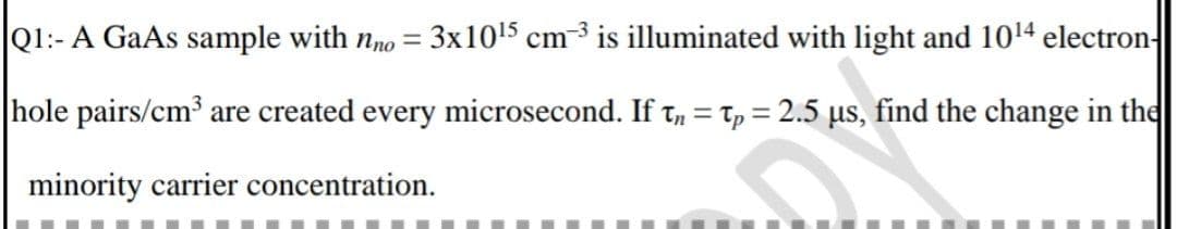 Q1:- A GaAs sample with nno = 3x10¹5 cm 3 is illuminated with light and 10¹4 electron-
hole pairs/cm³ are created every microsecond. If tn = tp = 2.5 µs, find the change in the
minority carrier concentration.
G