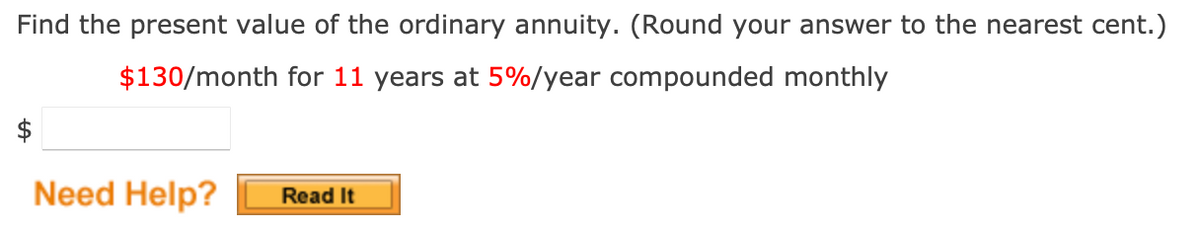 Find the present value of the ordinary annuity. (Round your answer to the nearest cent.)
$130/month for 11 years at 5%/year compounded monthly
Need Help?
Read It