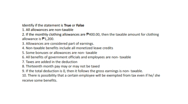 Identify if the statement is True or False
1. All allowances are non-taxable
2. If the monthly clothing allowances are P400.00, then the taxable amount for clothing
allowance is P1,200.
3. Allowances are considered part of earnings.
4. Non-taxable benefits include all monetized leave credits
5. Some bonuses or allowances are non- taxable
6. All benefits of government officials and employees are non- taxable
7. Taxes are added in the deduction
8. Thirteenth month pay may or may not be taxed
9. If the total deduction is 0, then it follows the gross earnings is non- taxable.
10. There is possibility that a certain employee will be exempted from tax even if he/ she
receive some benefits.
