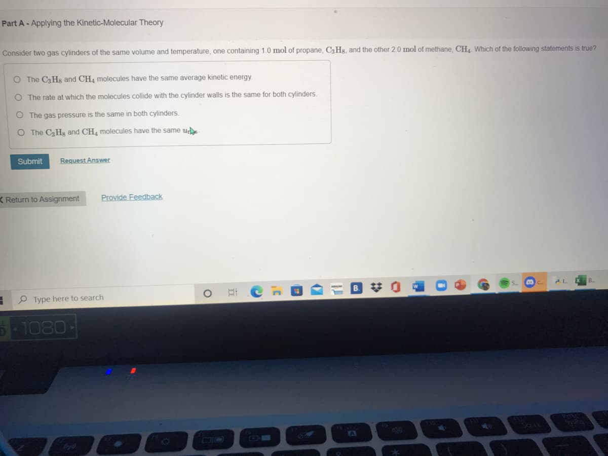 Part A- Applying the Kinetic-Molecular Theory
Consider two gas cylinders of the same volume and temperature, one containing 1.0 mol of propane, C3 Hs, and the other 2.0 mol of methane, CH4 Which of the following statements is true?
O The C3H8 and CH4 molecules have the same average kinetic energy.
O The rate at which the molecules collide with the cylinder walls is the same for both cylinders.
O The gas pressure is the same in both cylinders.
O The C3Hg and CH, molecules have the same u
Submit
Request Answer
K Return to Assignment
Provide Feedback
B.
P Type here to search
-1080
TA
