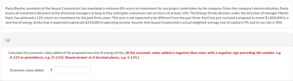 Paula Boothe, president of the Ayayai Corporation, has mandated a minimum 8% return on investment for any project undertaken by the company. Given the company's decentralization, Paula
leaves all investment decisions to the divisional managers as long as they anticipate a minimum rate of return of at least 10%. The Energy Drinks division, under the direction of manager Martin
Koch, has achieved a 12% return on investment for the past three years. This year is not expected to be different from the past three. Koch has just received a proposal to invest $1,800,000 in a
new line of energy drinks that is expected to generate $310,000 in operating income. Assume that Ayayai Corporation's actual weighted-average cost of capital is 9% and its tax rate is 30%.
(a)
Calculate the economic value added of the proposed new line of energy drinks. (If the economic value added is negative then enter with a negative sign preceding the number, e.g.
-5,125 or parenthesis, e.g. (5,125). Round answer to 0 decimal places, e.g. 5,125.)
Economic value added $