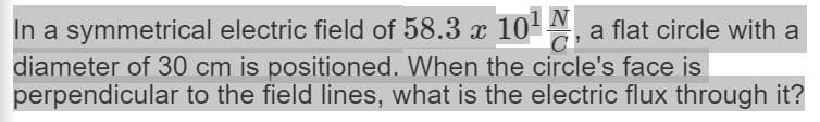 N
In a symmetrical electric field of 58.3 x 10 , a flat circle with a
diameter of 30 cm is positioned. When the circle's face is
perpendicular to the field lines, what is the electric flux through it?
