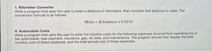 1. Kilometer Converter
Write a program that asks the user to enter a distance in kilometers, then converts that distance to miles. The
conversion formula is as follows:
Miles = Kilometers x 0.6214
4. Automobile Costs
Write a program that asks the user to enter the monthly costs for the following expenses incurred from operating his or
her automobile: loan payment, insurance, gas, oil, tires, and maintenance. The program should then display the total
monthly cost of these expenses, and the total annual cost of these expenses.
