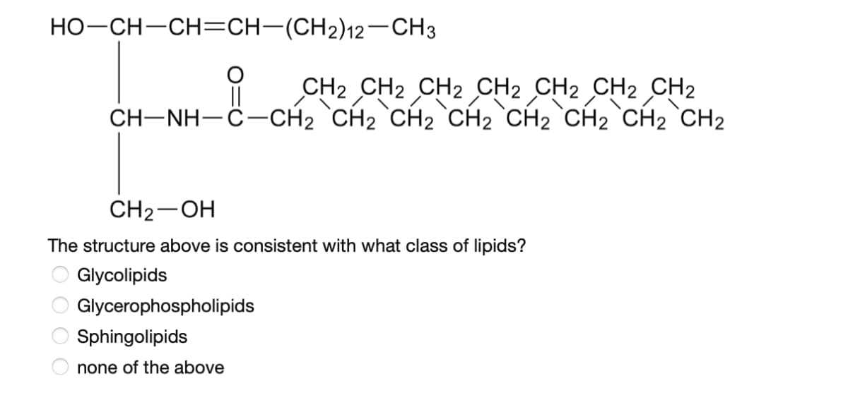 HO-CH–CH=CH-(CH2)12-CH3
CH2 CH2 CH2 CH2 CH2 CH2 CH2
CH-NH-Ĉ–CH2 `CH2 `CH2 °CH2 `CH2 `CH2 `CH2 `CH2
||
CH2-OH
The structure above is consistent with what class of lipids?
O Glycolipids
Glycerophospholipids
Sphingolipids
none of the above
O O O O
