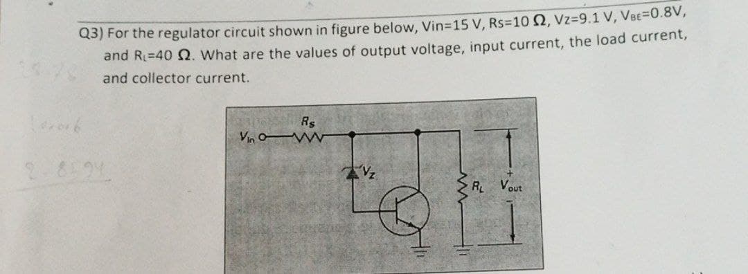 Q3) For the regulator circuit shown in figure below, Vin-15 V, Rs-10 2, Vz-9.1 V, VBE=0.8V,
and R=40 2. What are the values of output voltage, input current, the load current,
and collector current.
102016
2-8594
Vin
R$
Ⓡ
R₂ Vout