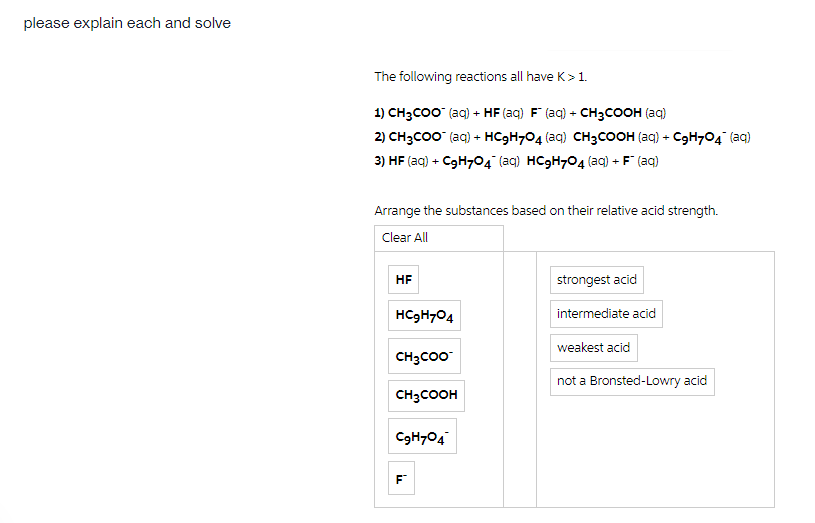 please explain each and solve
The following reactions all have K>1.
1) CH3CO0 (aq) + HF (aq) F (aq) + CH3COOH (aq)
2) CH3CO0 (aq) + HC9H704 (aq) CH3COOH (aq) + C9H704 (aq)
3) HF (aq) + C9H704 (aq) HC9H704 (ag) + F (aq)
Arrange the substances based on their relative acid strength.
Clear All
HF
strongest acid
HC9H704
intermediate acid
weakest acid
CH3CO0
not a Bronsted-Lowry acid
CH3COOH
C9H704
F
