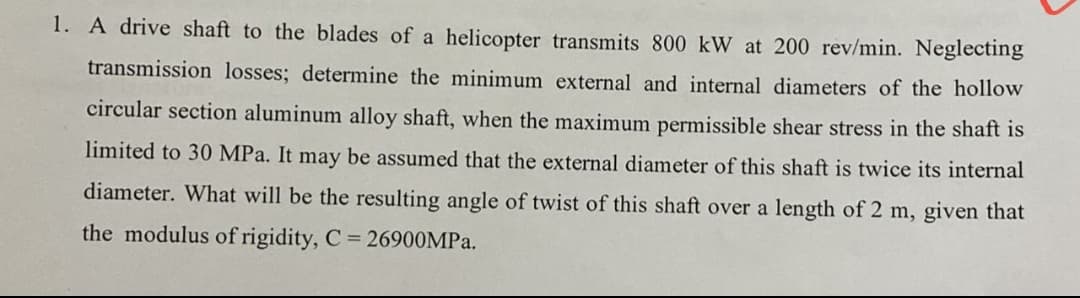 1. A drive shaft to the blades of a helicopter transmits 800 kW at 200 rev/min. Neglecting
transmission losses; determine the minimum external and internal diameters of the hollow
circular section aluminum alloy shaft, when the maximum permissible shear stress in the shaft is
limited to 30 MPa. It may be assumed that the external diameter of this shaft is twice its internal
diameter. What will be the resulting angle of twist of this shaft over a length of 2 m, given that
the modulus of rigidity, C 26900MPA.
