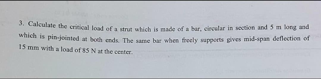 3. Calculate the critical load of a strut which is made of a bar, circular in section and 5 m long and
wheh is pin-jointed at both ends. The same bar when freely supports gives mid-span deflection of
15 mm with a load of 85 N at the center.
