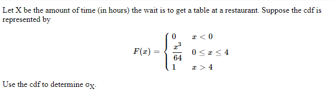 Let X be the amount of time (in hours) the wait is to get a table at a restaurant. Suppose the cdf is
represented by
Use the cdf to determine ox.
F(x)=
=
0
T³
{
64
x < 0
0≤x≤4
x > 4