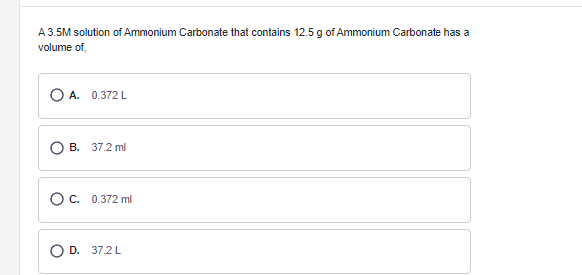 A 3.5M solution of Ammonium Carbonate that contains 12.5 g of Ammonium Carbonate has a
volume of,
O A. 0.372 L
B. 37.2 ml
O c. 0.372 ml
D. 37.2L
