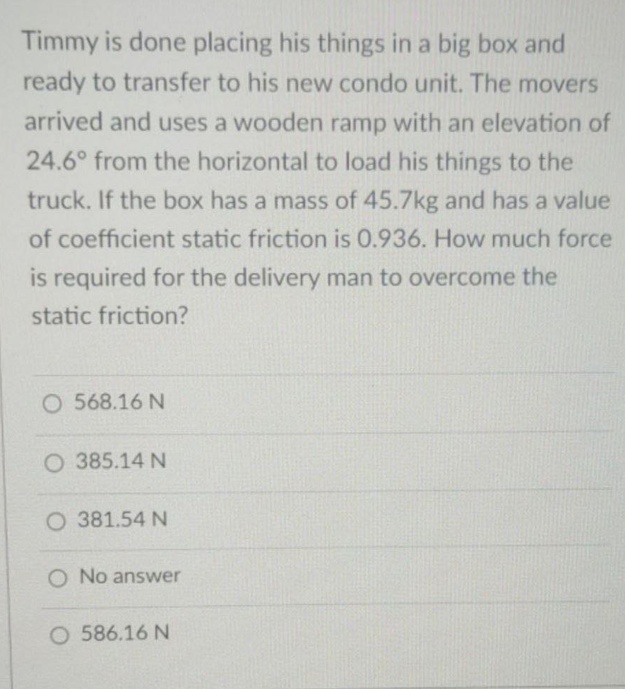 Timmy is done placing his things in a big box and
ready to transfer to his new condo unit. The movers
arrived and uses a wooden ramp with an elevation of
24.6° from the horizontal to load his things to the
truck. If the box has a mass of 45.7kg and has a value
of coefficient static friction is 0.936. How much force
is required for the delivery man to overcome the
static friction?
O 568.16 N
O 385.14 N
O 381.54 N
O No answer
O 586.16 N
