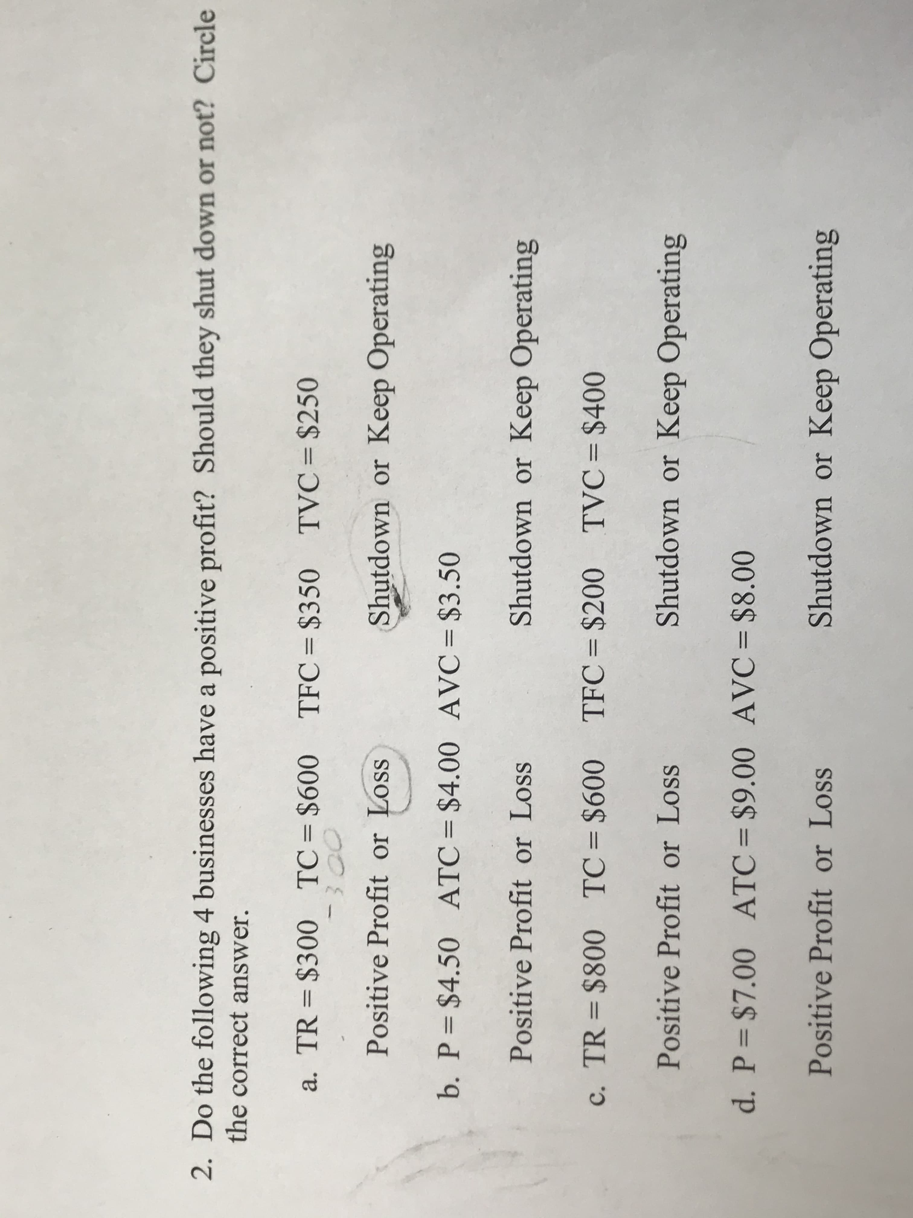 2. Do the following 4 businesses have a positive profit? Should they shut down or not? Circle
the correct answer.
a. TR = $300 TC= $600 TFC=$350 TVC= $250
%3D
%D
0000
Positive Profit or Loss
Shutdown or Keep Operating
b. P=$4.50 ATC=$4.00 AVC=$3.50
%3D
Positive Profit or Loss
Shutdown or Keep Operating
c. TR = $800 TC= $600 TFC= $200 TVC= $400
%3|
%3D
Positive Profit or Loss
Shutdown or Keep Operating
d. P $7.00 ATC= $9.00 AVC= $8.00
%|
Positive Profit or Loss
Shutdown or Keep Operating
