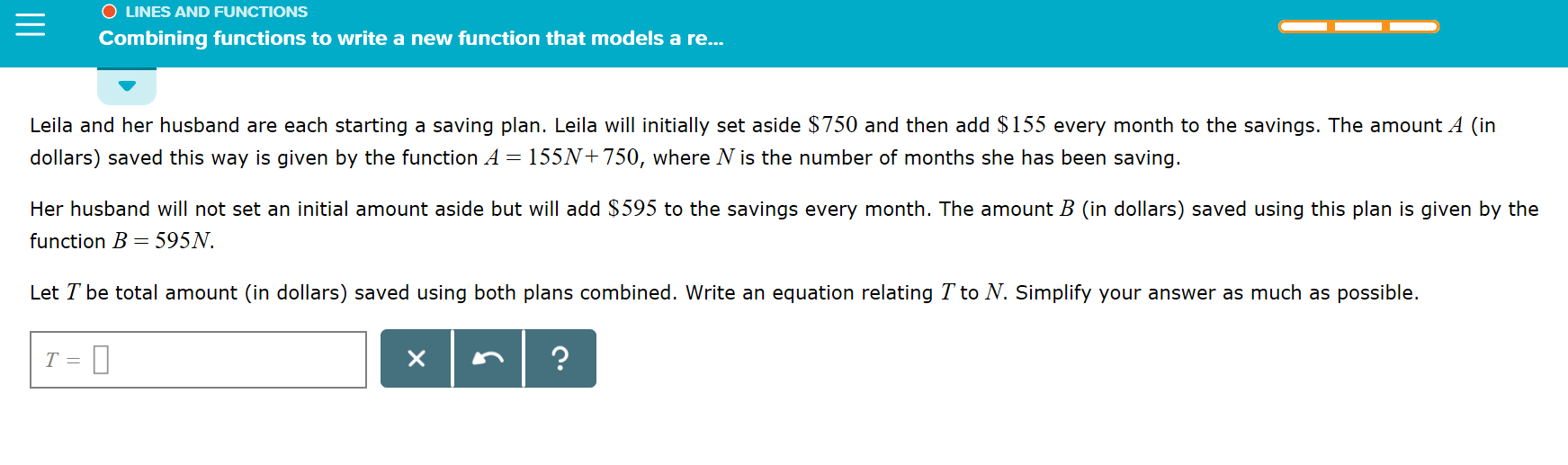 O LINES AND FUNCTIONS
Combining functions to write a new function that models a re...
Leila and her husband are each starting a saving plan. Leila will initially set aside $750 and then add $155 every month to the savings. The amount A (in
dollars) saved this way is given by the function A = 155N+750, where N is the number of months she has been saving.
Her husband will not set an initial amount aside but will add $595 to the savings every month. The amount B (in dollars) saved using this plan is given by the
function B 595N
Let T be total amount (in dollars) saved using both plans combined. Write an equation relating T to N. Simplify your answer as much as
possible.
X
T =
