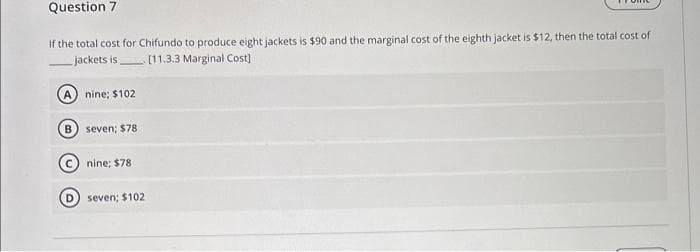 Question 7
If the total cost for Chifundo to produce eight jackets is $90 and the marginal cost of the eighth jacket is $12, then the total cost of
jackets is
[11.3.3 Marginal Cost]
nine: $102
seven; $78
nine; $78
seven; $102