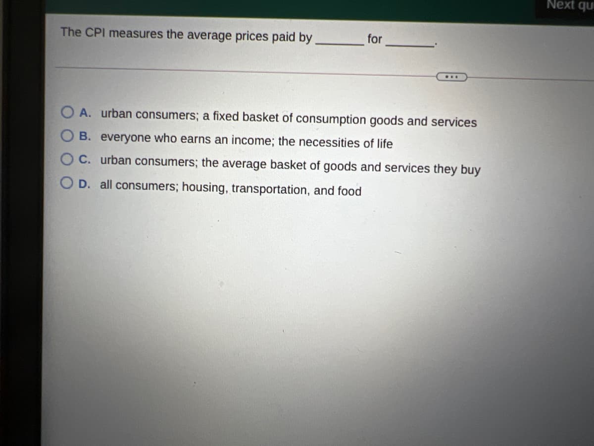 Next qu
The CPI measures the average prices paid by.
for
A. urban consumers; a fixed basket of consumption goods and services
B. everyone who earns an income; the necessities of life
C. urban consumers; the average basket of goods and services they buy
D. all consumers; housing, transportation, and food
